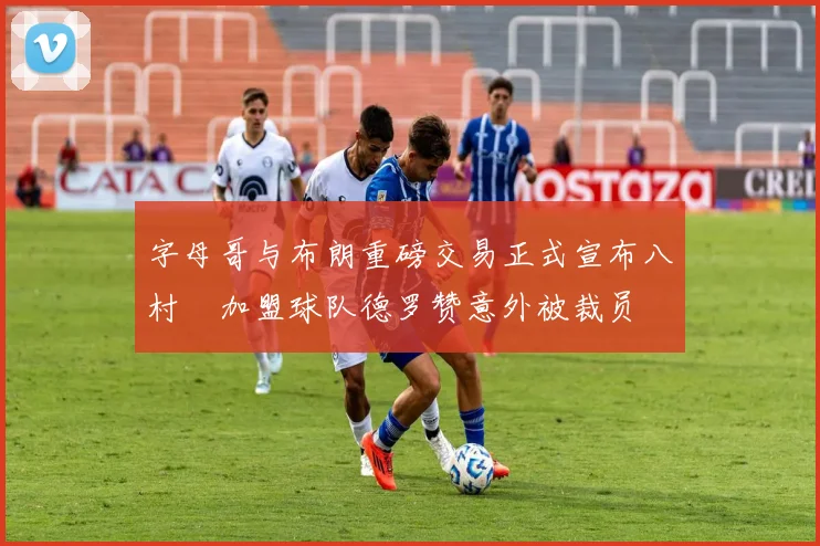 字母哥与布朗重磅交易正式宣布八村塁加盟球队德罗赞意外被裁员