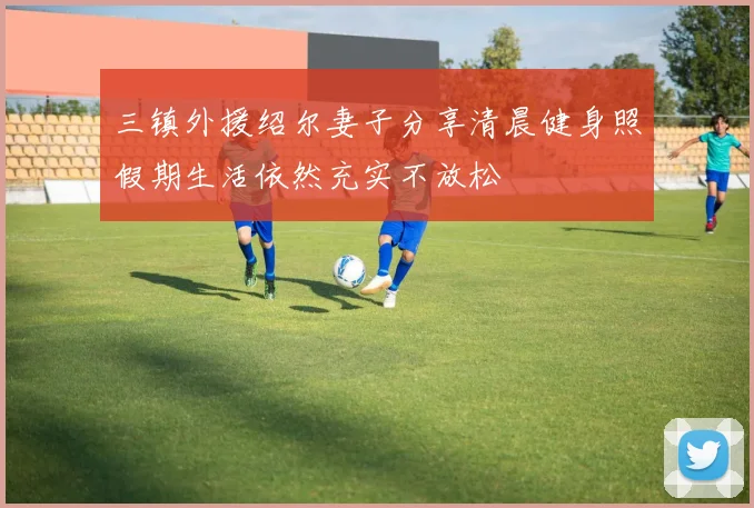 三镇外援绍尔妻子分享清晨健身照假期生活依然充实不放松