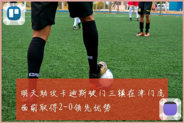 明天助攻卡迪斯破门三镇在津门虎面前取得2-0领先优势