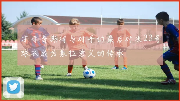 字母哥期待与对手的最后对决23号球衣成为象征意义的传承