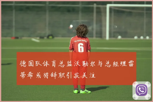 德国队体育总监沃勒尔与总经理雷蒂希或将辞职引发关注