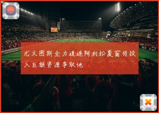 尤文图斯全力追逐阿利松夏窗将投入巨额资源争取他