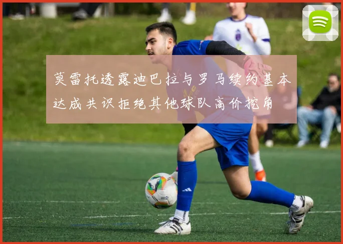 莫雷托透露迪巴拉与罗马续约基本达成共识拒绝其他球队高价挖角