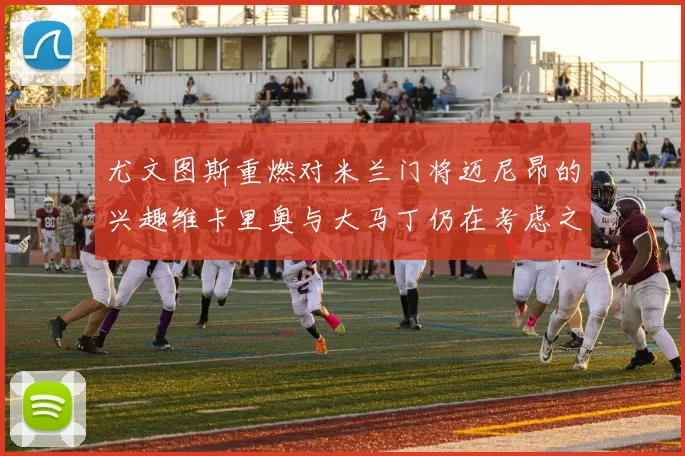 尤文图斯重燃对米兰门将迈尼昂的兴趣维卡里奥与大马丁仍在考虑之中