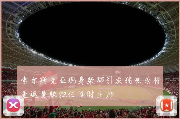 索尔斯克亚现身柴郡引发猜测或将重返曼联担任临时主帅
