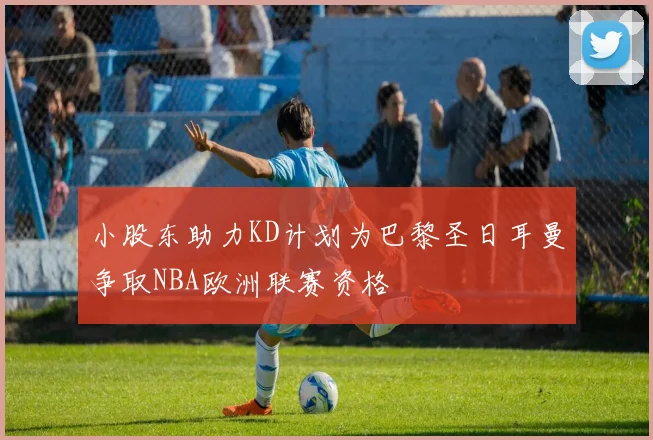 小股东助力KD计划为巴黎圣日耳曼争取NBA欧洲联赛资格