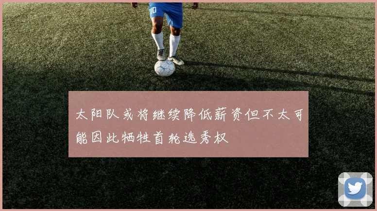 太阳队或将继续降低薪资但不太可能因此牺牲首轮选秀权