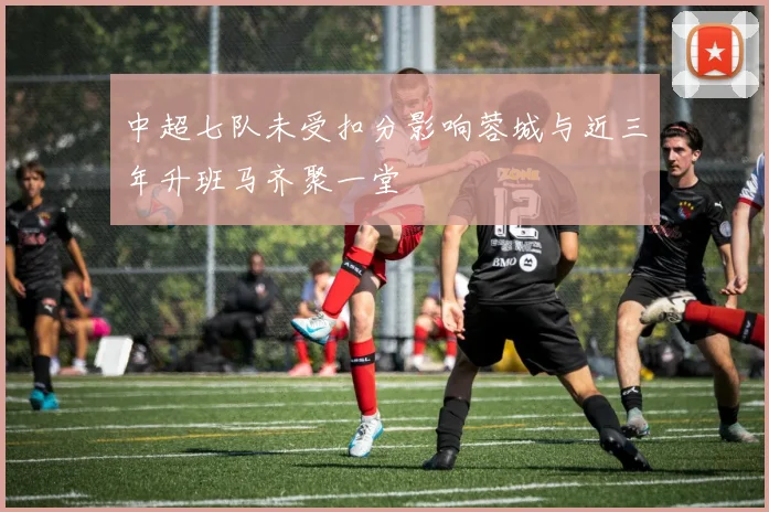 中超七队未受扣分影响蓉城与近三年升班马齐聚一堂