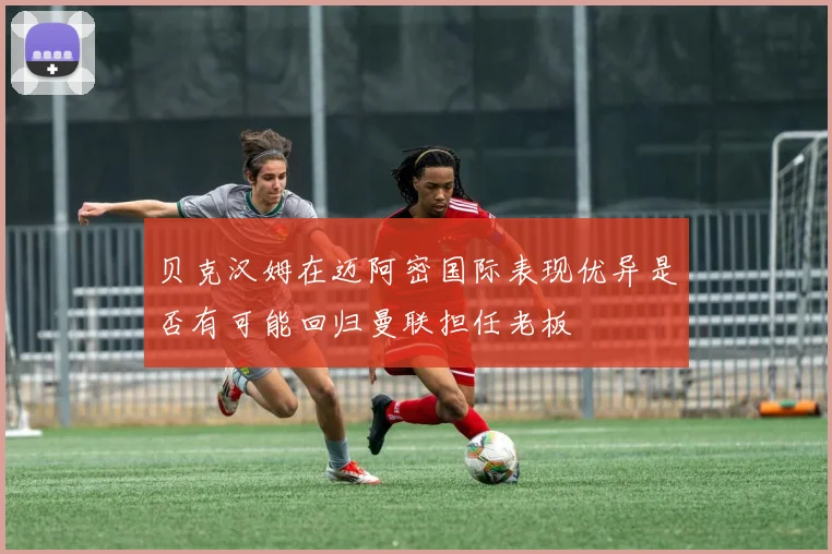 贝克汉姆在迈阿密国际表现优异是否有可能回归曼联担任老板