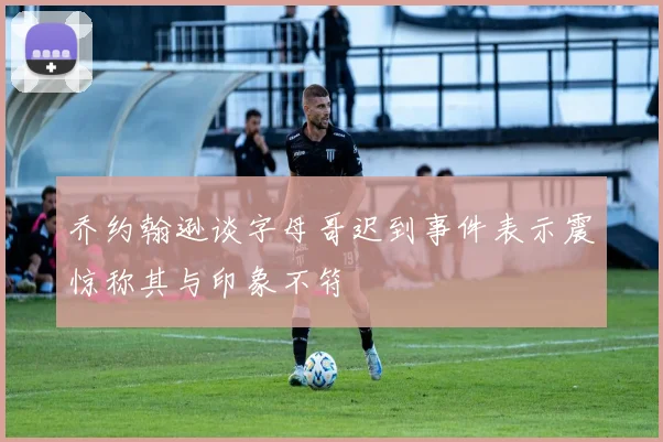 乔约翰逊谈字母哥迟到事件表示震惊称其与印象不符