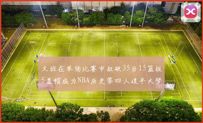 文班在单场比赛中狂砍35分15篮板5盖帽成为NBA历史第四人追平大梦鲨鱼天勾