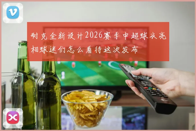 耐克全新设计2026赛季中超球衣亮相球迷们怎么看待这次发布
