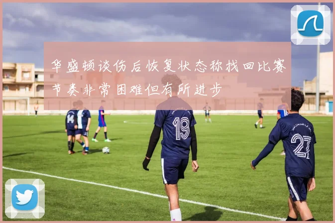 华盛顿谈伤后恢复状态称找回比赛节奏非常困难但有所进步