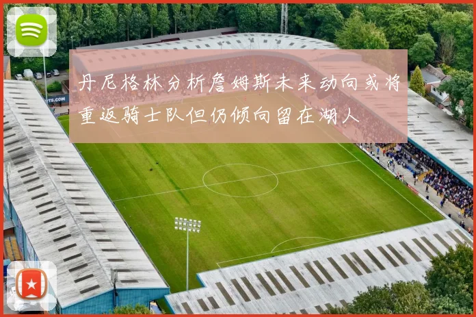 丹尼格林分析詹姆斯未来动向或将重返骑士队但仍倾向留在湖人