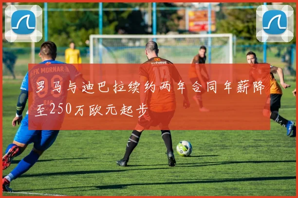 罗马与迪巴拉续约两年合同年薪降至250万欧元起步