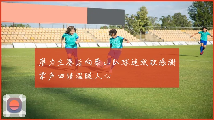 廖力生赛后向泰山队球迷致敬感谢掌声回馈温暖人心
