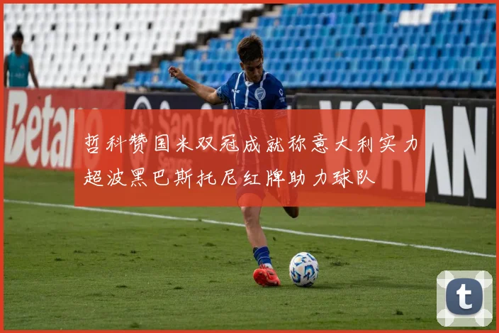 哲科赞国米双冠成就称意大利实力超波黑巴斯托尼红牌助力球队
