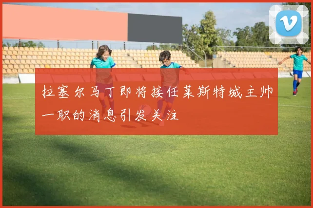 拉塞尔马丁即将接任莱斯特城主帅一职的消息引发关注