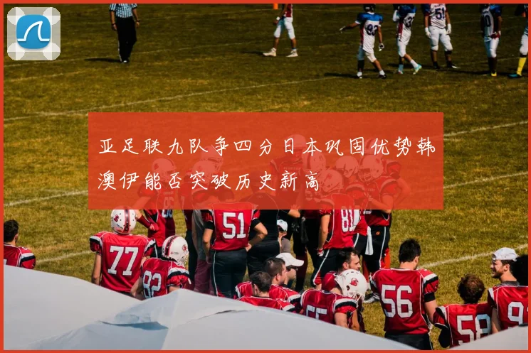 亚足联九队争四分日本巩固优势韩澳伊能否突破历史新高