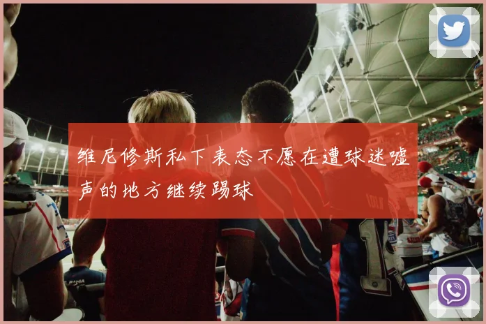 维尼修斯私下表态不愿在遭球迷嘘声的地方继续踢球