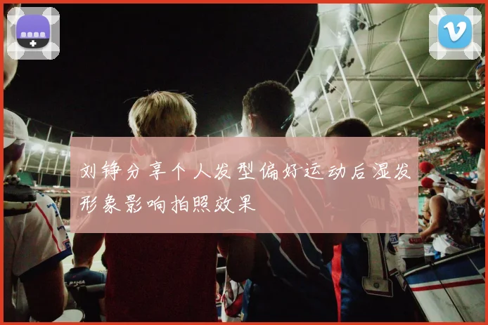 刘铮分享个人发型偏好运动后湿发形象影响拍照效果