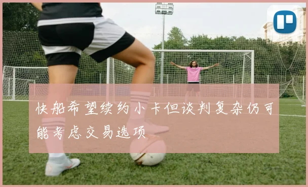 快船希望续约小卡但谈判复杂仍可能考虑交易选项