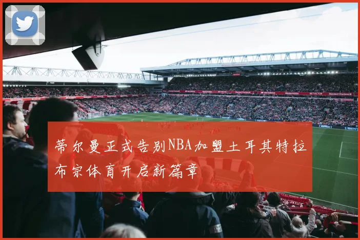 蒂尔曼正式告别NBA加盟土耳其特拉布宗体育开启新篇章