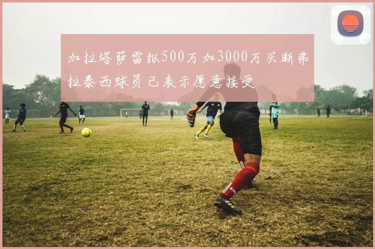 加拉塔萨雷拟500万加3000万买断弗拉泰西球员已表示愿意接受